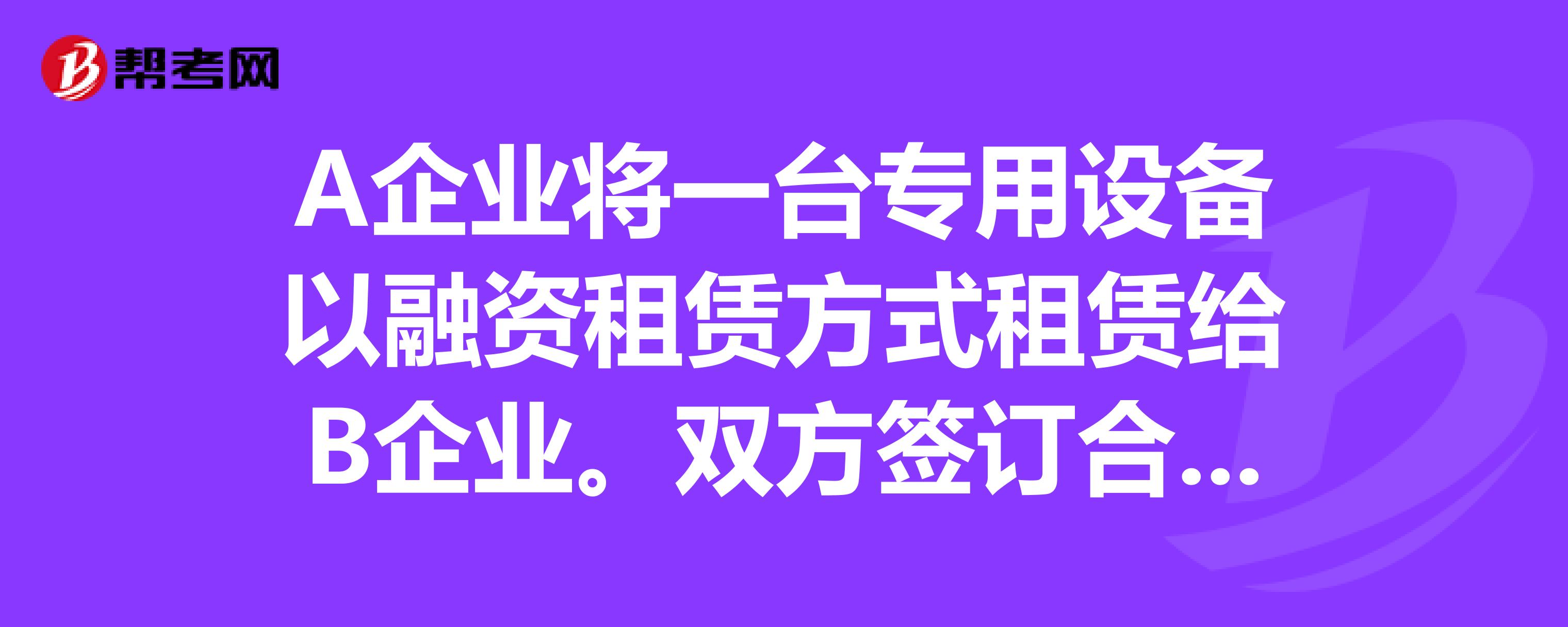 A企业将一台专用设备以融资租赁方式租赁给B企业双方签订合同,B企业租赁该设备4年,每年末支付租金6-帮考网题库_注册会计师考试试题